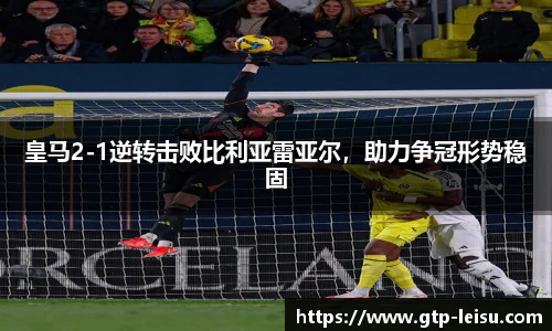 皇马2-1逆转击败比利亚雷亚尔，助力争冠形势稳固
